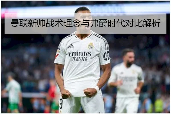 曼联新帅战术理念与弗爵时代对比解析